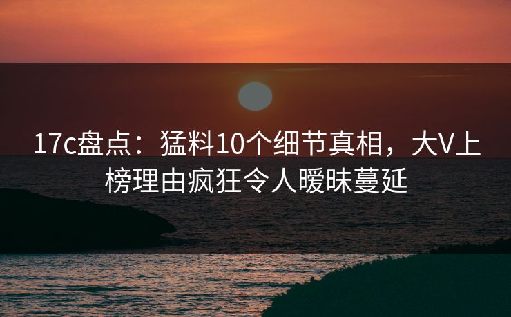 17c盘点：猛料10个细节真相，大V上榜理由疯狂令人暧昧蔓延