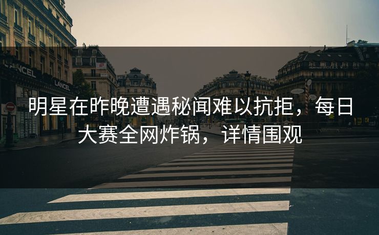 明星在昨晚遭遇秘闻难以抗拒，每日大赛全网炸锅，详情围观