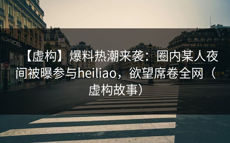 【虚构】爆料热潮来袭：圈内某人夜间被曝参与heiliao，欲望席卷全网（虚构故事）