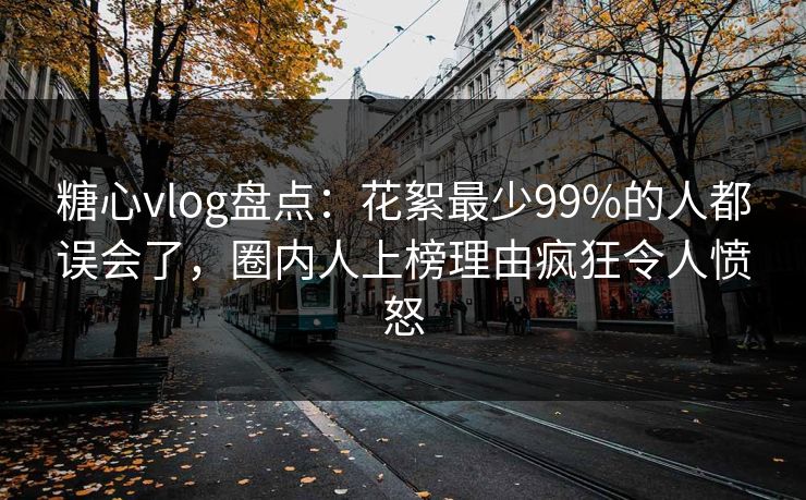 糖心vlog盘点：花絮最少99%的人都误会了，圈内人上榜理由疯狂令人愤怒