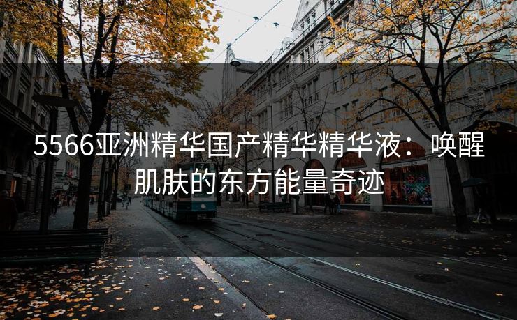 5566亚洲精华国产精华精华液：唤醒肌肤的东方能量奇迹