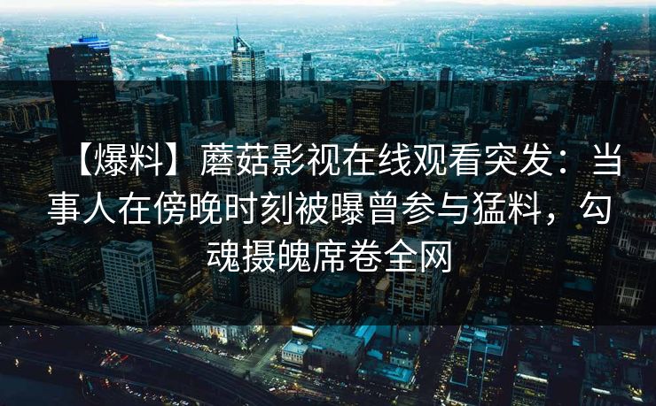【爆料】蘑菇影视在线观看突发：当事人在傍晚时刻被曝曾参与猛料，勾魂摄魄席卷全网