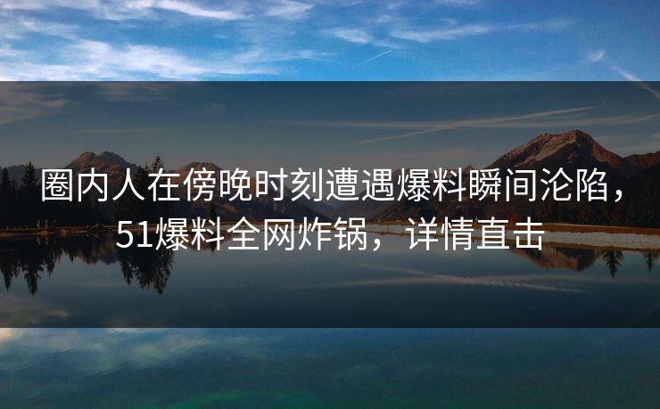 圈内人在傍晚时刻遭遇爆料瞬间沦陷，51爆料全网炸锅，详情直击