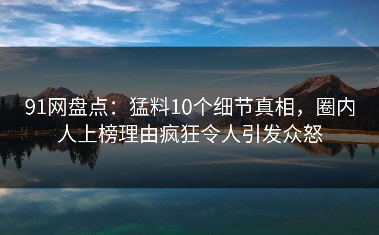 91网盘点：猛料10个细节真相，圈内人上榜理由疯狂令人引发众怒