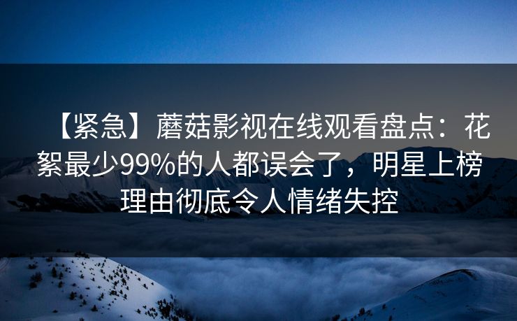 【紧急】蘑菇影视在线观看盘点：花絮最少99%的人都误会了，明星上榜理由彻底令人情绪失控