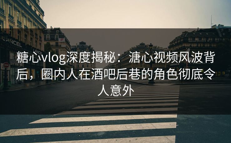 糖心vlog深度揭秘：溏心视频风波背后，圈内人在酒吧后巷的角色彻底令人意外