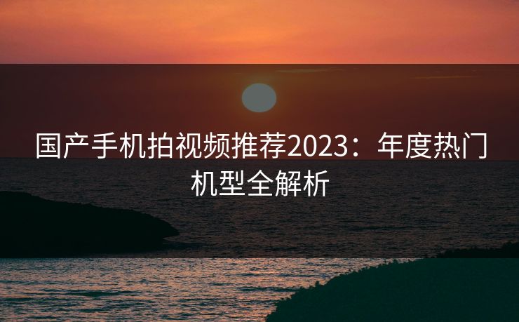 国产手机拍视频推荐2023：年度热门机型全解析