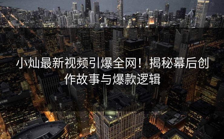 小灿最新视频引爆全网！揭秘幕后创作故事与爆款逻辑