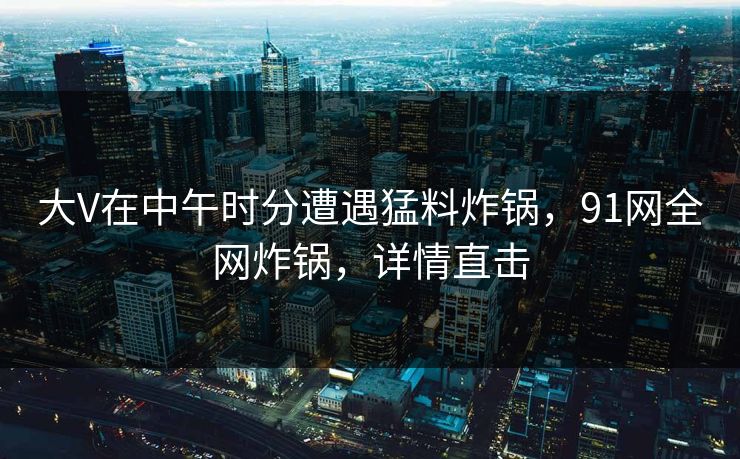 大V在中午时分遭遇猛料炸锅，91网全网炸锅，详情直击