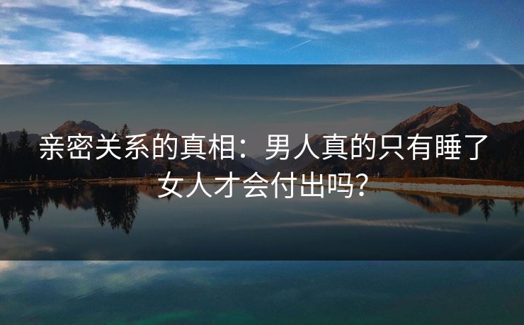 亲密关系的真相：男人真的只有睡了女人才会付出吗？