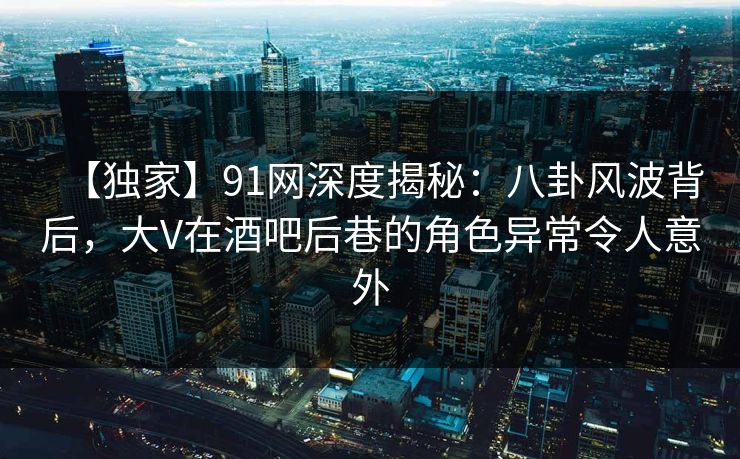 【独家】91网深度揭秘：八卦风波背后，大V在酒吧后巷的角色异常令人意外