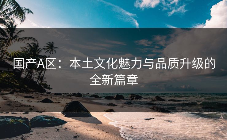 国产A区：本土文化魅力与品质升级的全新篇章