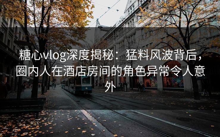 糖心vlog深度揭秘：猛料风波背后，圈内人在酒店房间的角色异常令人意外
