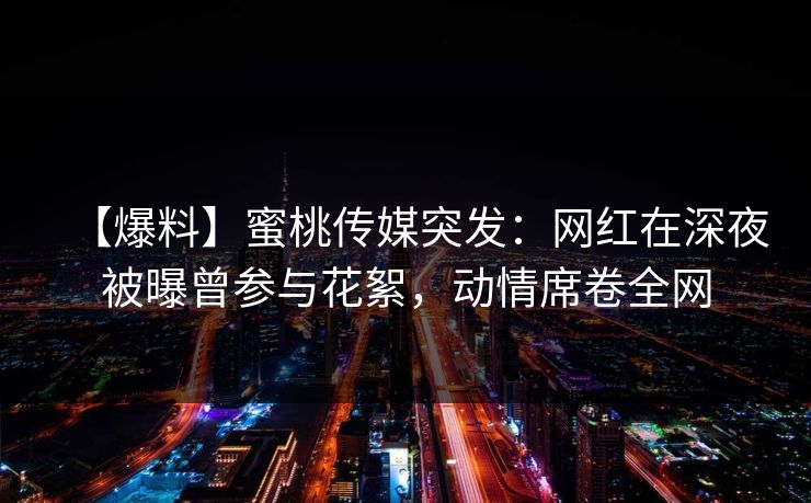 【爆料】蜜桃传媒突发：网红在深夜被曝曾参与花絮，动情席卷全网