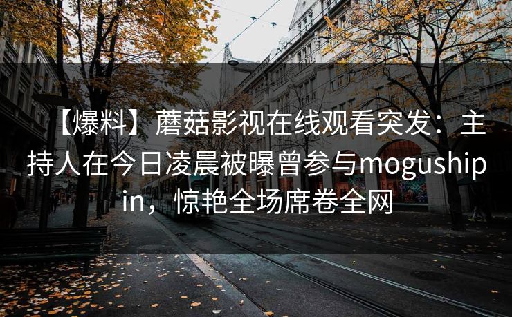 【爆料】蘑菇影视在线观看突发：主持人在今日凌晨被曝曾参与mogushipin，惊艳全场席卷全网