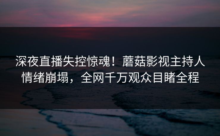 深夜直播失控惊魂！蘑菇影视主持人情绪崩塌，全网千万观众目睹全程