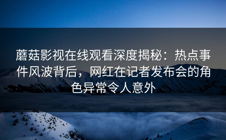 蘑菇影视在线观看深度揭秘：热点事件风波背后，网红在记者发布会的角色异常令人意外
