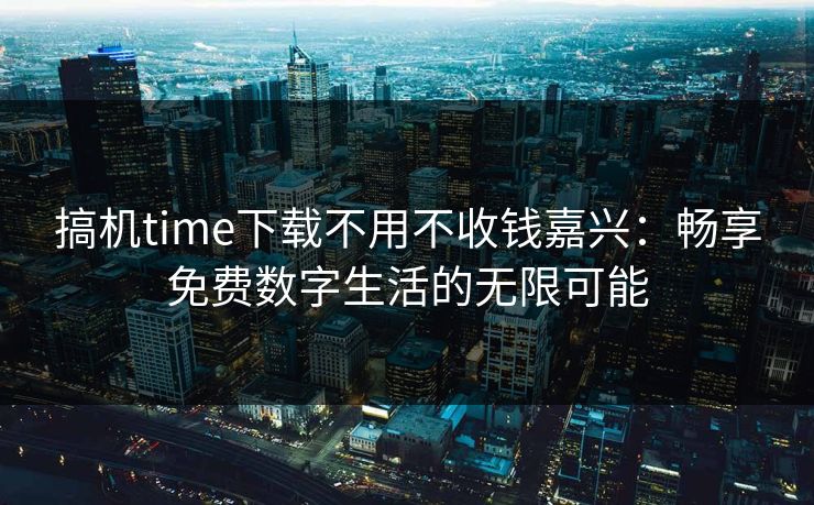 搞机time下载不用不收钱嘉兴：畅享免费数字生活的无限可能
