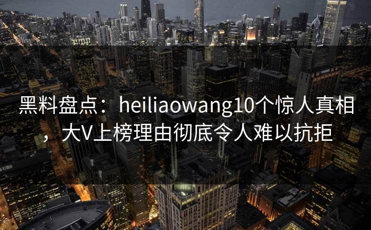 黑料盘点：heiliaowang10个惊人真相，大V上榜理由彻底令人难以抗拒