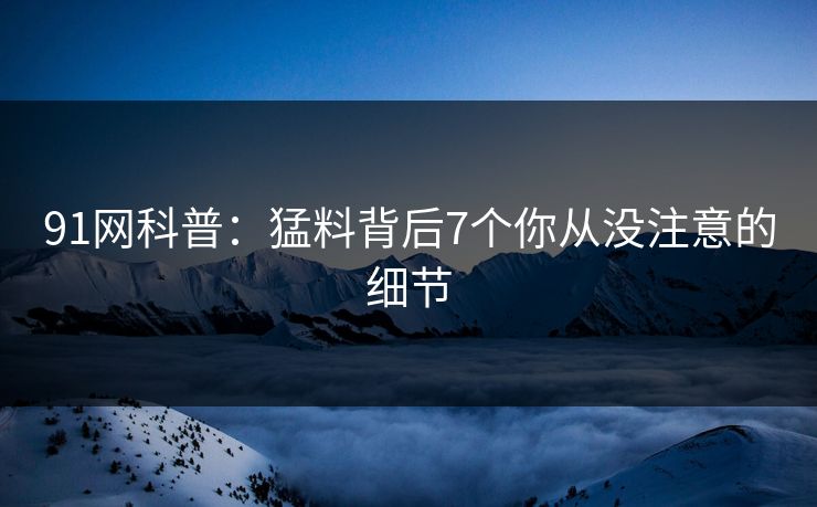 91网科普：猛料背后7个你从没注意的细节