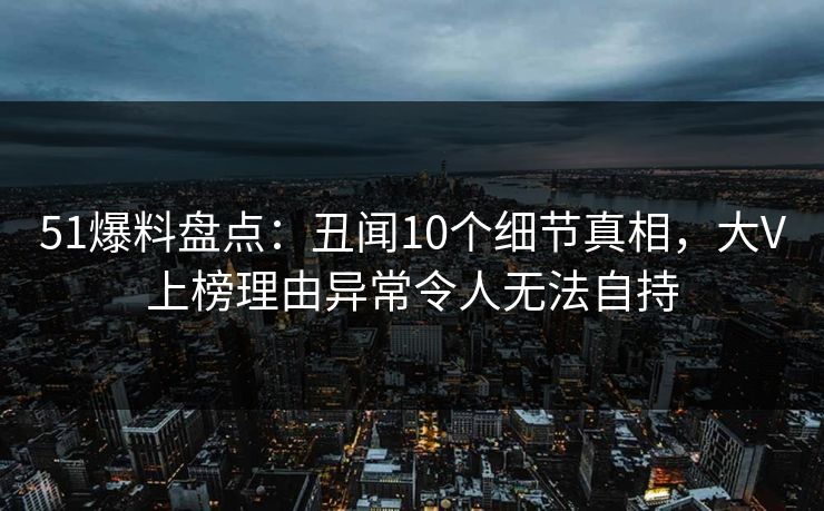 51爆料盘点：丑闻10个细节真相，大V上榜理由异常令人无法自持
