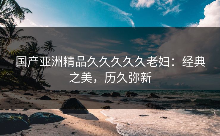 国产亚洲精品久久久久久老妇:经典之美,历久弥新 国产亚洲精品久久久久久老妇:经典之美,历久弥新