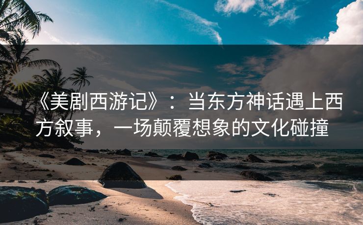 《美剧西游记》:当东方神话遇上西方叙事,一场颠覆想象的文化碰撞 《美剧西游记》:当东方神话遇上西方叙事,一场颠覆想象的文化碰撞