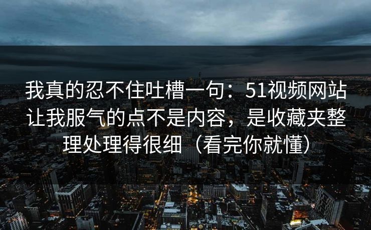 我真的忍不住吐槽一句：51视频网站让我服气的点不是内容，是收藏夹整理处理得很细（看完你就懂）